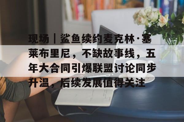 现场｜鲨鱼续约麦克林·塞莱布里尼，不缺故事线，五年大合同引爆联盟讨论同步升温，后续发展值得关注