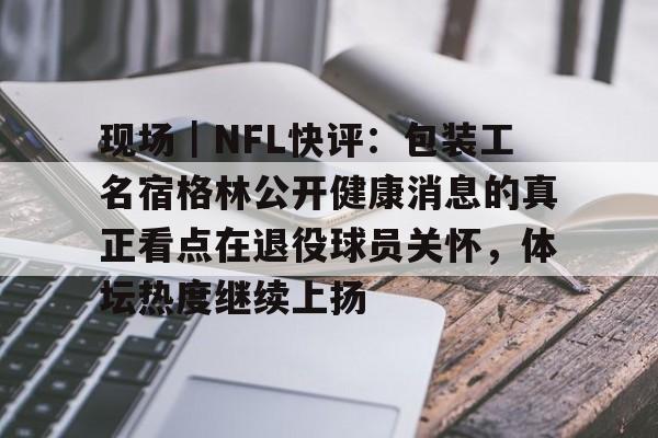 现场｜NFL快评：包装工名宿格林公开健康消息的真正看点在退役球员关怀，体坛热度继续上扬