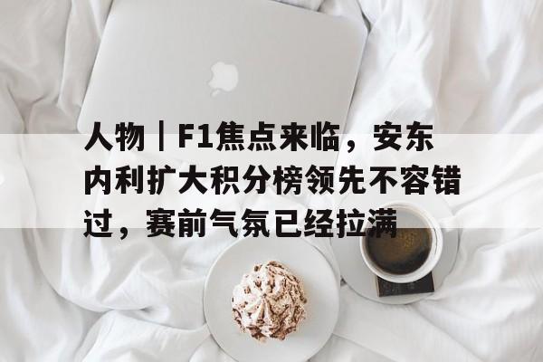 人物｜F1焦点来临，安东内利扩大积分榜领先不容错过，赛前气氛已经拉满