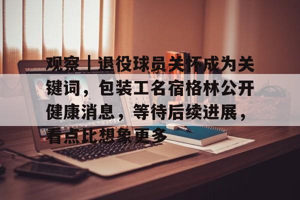 观察｜退役球员关怀成为关键词，包装工名宿格林公开健康消息，等待后续进展，看点比想象更多