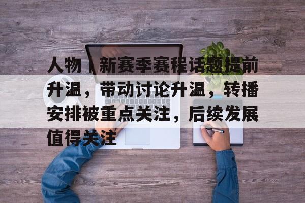 人物｜新赛季赛程话题提前升温，带动讨论升温，转播安排被重点关注，后续发展值得关注