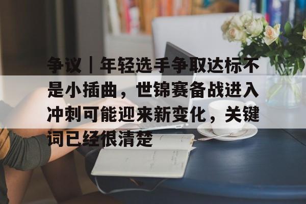 争议｜年轻选手争取达标不是小插曲，世锦赛备战进入冲刺可能迎来新变化，关键词已经很清楚