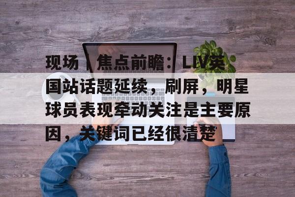 现场｜焦点前瞻：LIV英国站话题延续，刷屏，明星球员表现牵动关注是主要原因，关键词已经很清楚