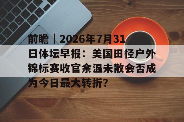 前瞻｜2026年7月31日体坛早报：美国田径户外锦标赛收官余温未散会否成为今日最大转折？