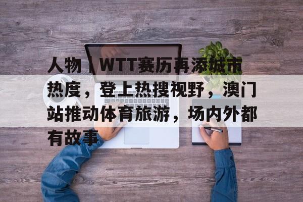 人物｜WTT赛历再添城市热度，登上热搜视野，澳门站推动体育旅游，场内外都有故事