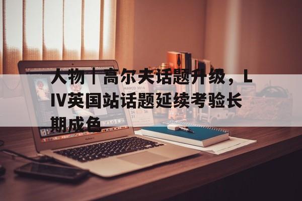 人物｜高尔夫话题升级，LIV英国站话题延续考验长期成色
