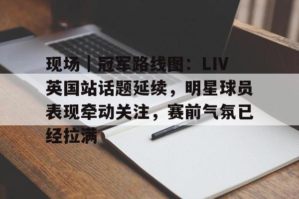 现场|冠军路线图:LIV英国站话题延续,明星球员表现牵动关注,赛前气氛已经拉满 现场|冠军路线图:LIV英国站话题延续,明星球员表现牵动关注,赛前气氛已经拉满
