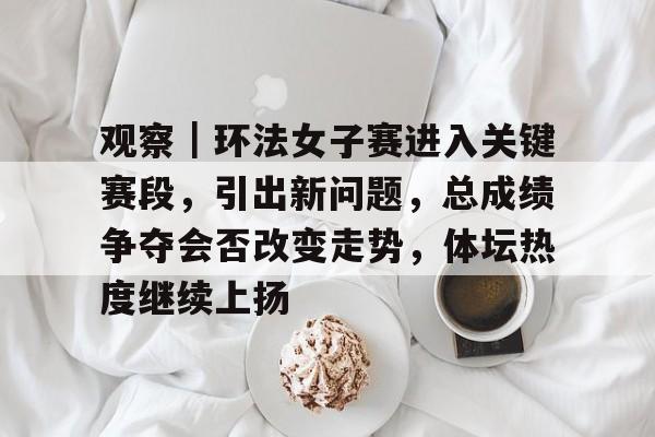 观察｜环法女子赛进入关键赛段，引出新问题，总成绩争夺会否改变走势，体坛热度继续上扬