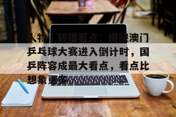 人物｜转播看点：围绕澳门乒乓球大赛进入倒计时，国乒阵容成最大看点，看点比想象更多