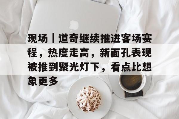 现场｜道奇继续推进客场赛程，热度走高，新面孔表现被推到聚光灯下，看点比想象更多