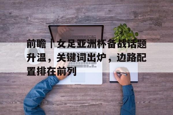 前瞻｜女足亚洲杯备战话题升温，关键词出炉，边路配置排在前列
