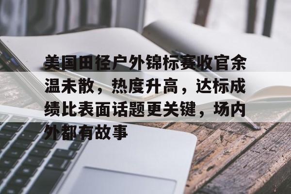 美国田径户外锦标赛收官余温未散，热度升高，达标成绩比表面话题更关键，场内外都有故事