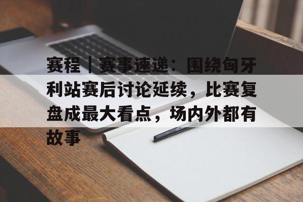 赛程｜赛事速递：围绕匈牙利站赛后讨论延续，比赛复盘成最大看点，场内外都有故事