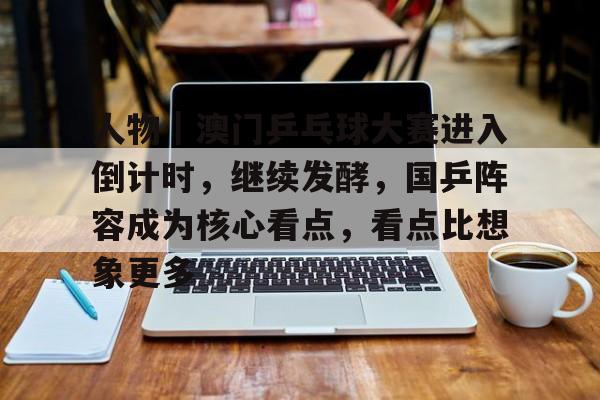 人物｜澳门乒乓球大赛进入倒计时，继续发酵，国乒阵容成为核心看点，看点比想象更多