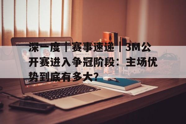 深一度｜赛事速递｜3M公开赛进入争冠阶段：主场优势到底有多大？