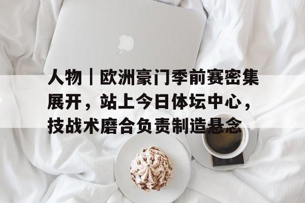 人物｜欧洲豪门季前赛密集展开，站上今日体坛中心，技战术磨合负责制造悬念