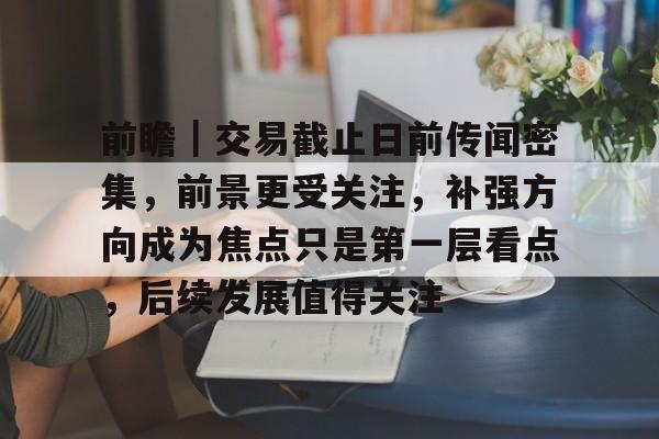 前瞻｜交易截止日前传闻密集，前景更受关注，补强方向成为焦点只是第一层看点，后续发展值得关注