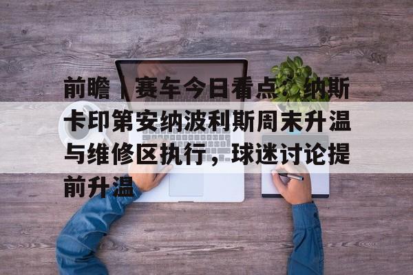 前瞻｜赛车今日看点：纳斯卡印第安纳波利斯周末升温与维修区执行，球迷讨论提前升温