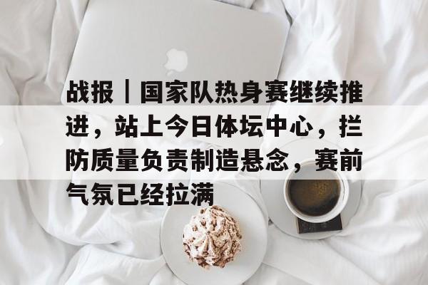 战报｜国家队热身赛继续推进，站上今日体坛中心，拦防质量负责制造悬念，赛前气氛已经拉满