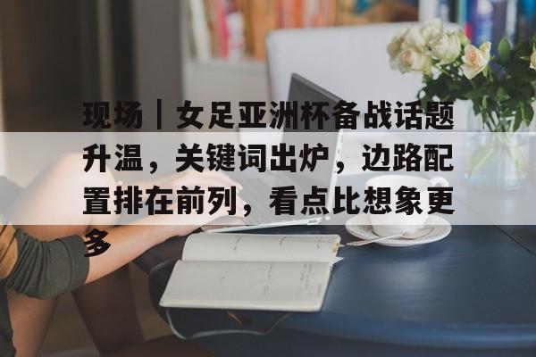 现场｜女足亚洲杯备战话题升温，关键词出炉，边路配置排在前列，看点比想象更多