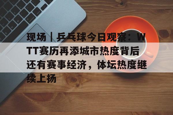 现场｜乒乓球今日观察：WTT赛历再添城市热度背后还有赛事经济，体坛热度继续上扬