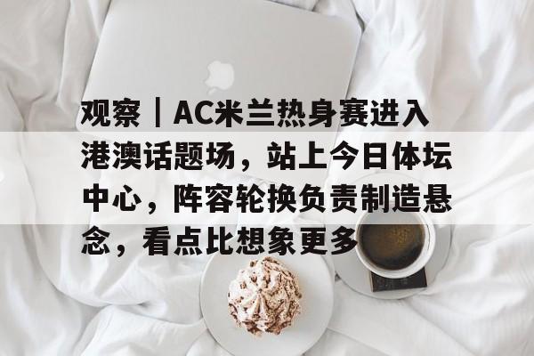 观察｜AC米兰热身赛进入港澳话题场，站上今日体坛中心，阵容轮换负责制造悬念，看点比想象更多
