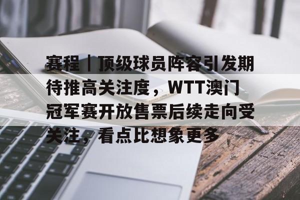 赛程｜顶级球员阵容引发期待推高关注度，WTT澳门冠军赛开放售票后续走向受关注，看点比想象更多