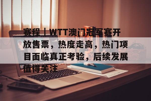 赛程｜WTT澳门冠军赛开放售票，热度走高，热门项目面临真正考验，后续发展值得关注