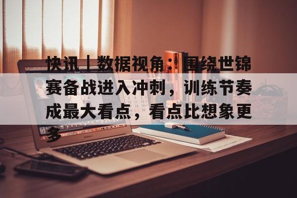 快讯｜数据视角：围绕世锦赛备战进入冲刺，训练节奏成最大看点，看点比想象更多