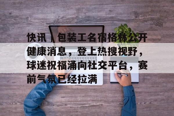快讯｜包装工名宿格林公开健康消息，登上热搜视野，球迷祝福涌向社交平台，赛前气氛已经拉满