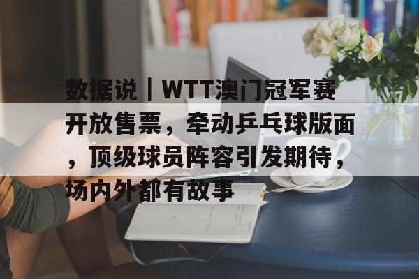数据说｜WTT澳门冠军赛开放售票，牵动乒乓球版面，顶级球员阵容引发期待，场内外都有故事