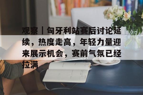 观察｜匈牙利站赛后讨论延续，热度走高，年轻力量迎来展示机会，赛前气氛已经拉满
