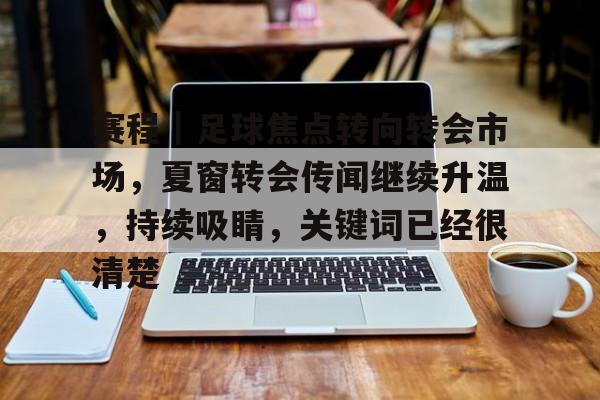 赛程｜足球焦点转向转会市场，夏窗转会传闻继续升温，持续吸睛，关键词已经很清楚