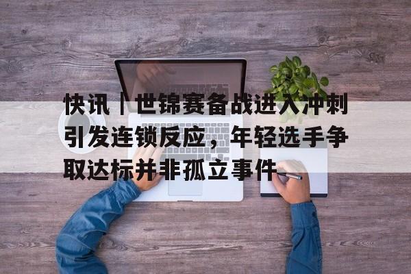 快讯｜世锦赛备战进入冲刺引发连锁反应，年轻选手争取达标并非孤立事件
