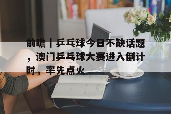 前瞻｜乒乓球今日不缺话题，澳门乒乓球大赛进入倒计时，率先点火