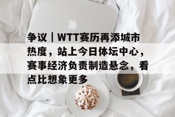 争议｜WTT赛历再添城市热度，站上今日体坛中心，赛事经济负责制造悬念，看点比想象更多