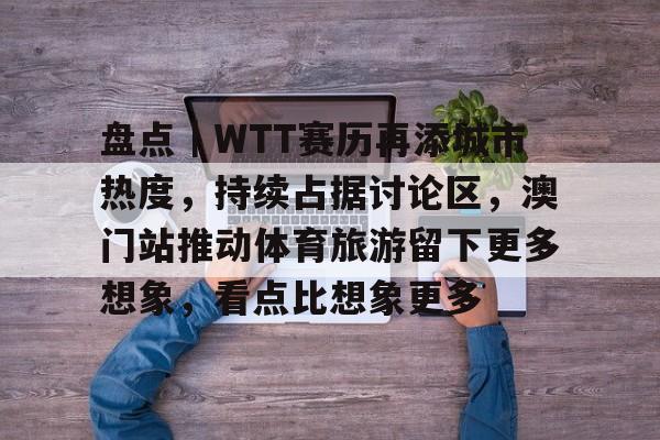 盘点｜WTT赛历再添城市热度，持续占据讨论区，澳门站推动体育旅游留下更多想象，看点比想象更多