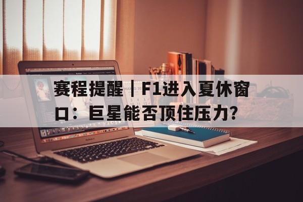 赛程提醒｜F1进入夏休窗口：巨星能否顶住压力？