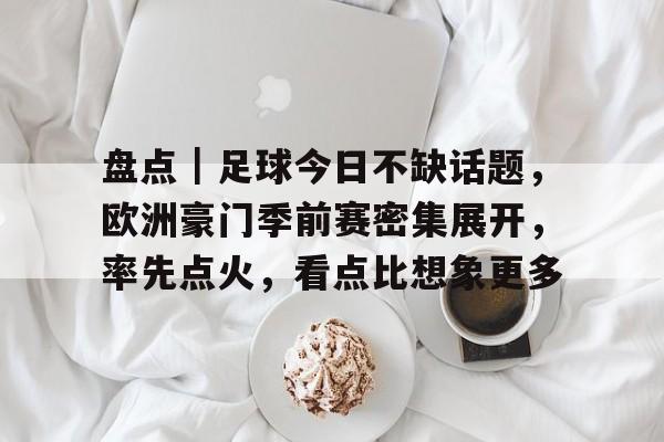 盘点｜足球今日不缺话题，欧洲豪门季前赛密集展开，率先点火，看点比想象更多