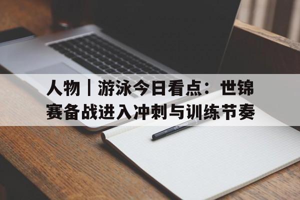 人物｜游泳今日看点：世锦赛备战进入冲刺与训练节奏