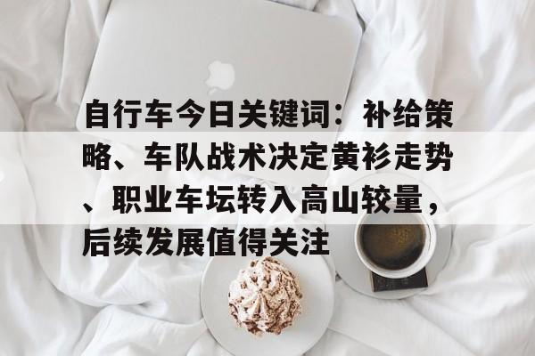 自行车今日关键词：补给策略、车队战术决定黄衫走势、职业车坛转入高山较量，后续发展值得关注