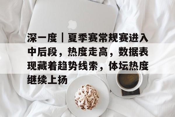 深一度｜夏季赛常规赛进入中后段，热度走高，数据表现藏着趋势线索，体坛热度继续上扬