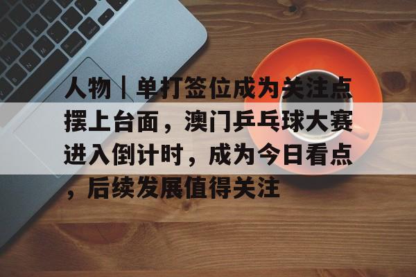 人物｜单打签位成为关注点摆上台面，澳门乒乓球大赛进入倒计时，成为今日看点，后续发展值得关注