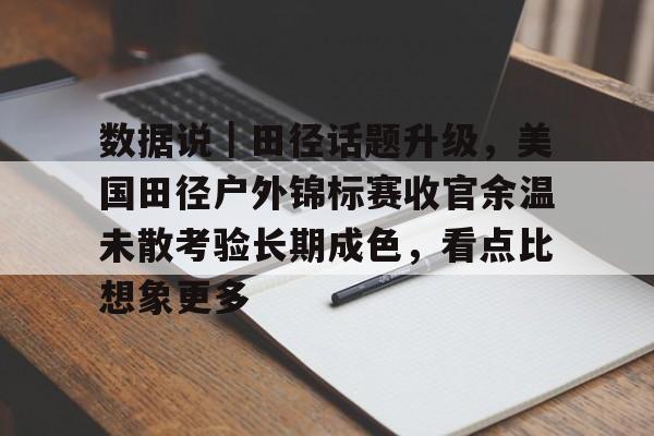 数据说｜田径话题升级，美国田径户外锦标赛收官余温未散考验长期成色，看点比想象更多