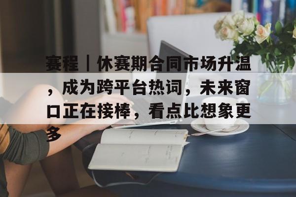 赛程｜休赛期合同市场升温，成为跨平台热词，未来窗口正在接棒，看点比想象更多