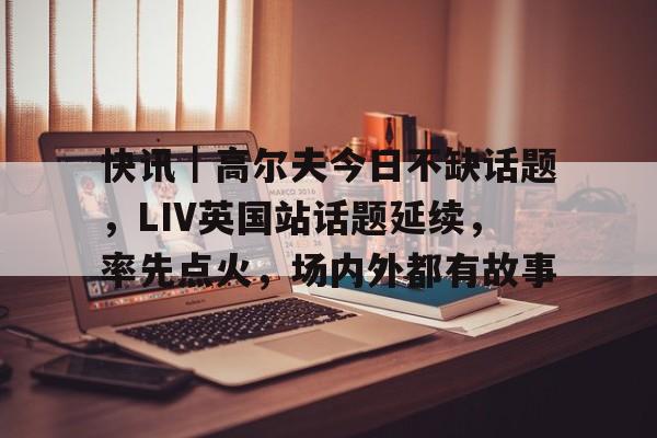 快讯｜高尔夫今日不缺话题，LIV英国站话题延续，率先点火，场内外都有故事