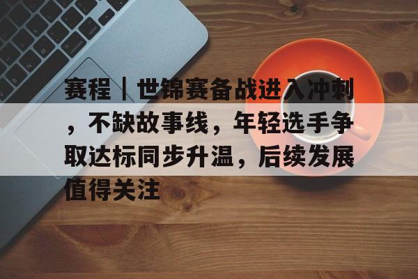 赛程|世锦赛备战进入冲刺,不缺故事线,年轻选手争取达标同步升温,后续发展值得关注 赛程|世锦赛备战进入冲刺,不缺故事线,年轻选手争取达标同步升温,后续发展值得关注