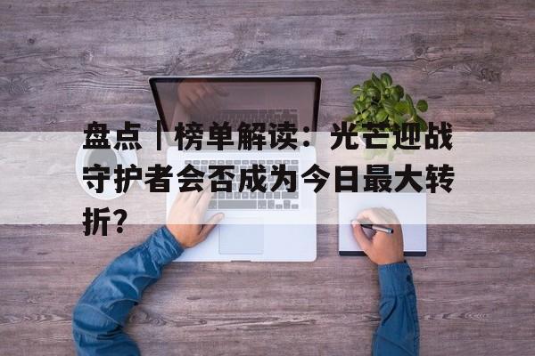 盘点｜榜单解读：光芒迎战守护者会否成为今日最大转折？