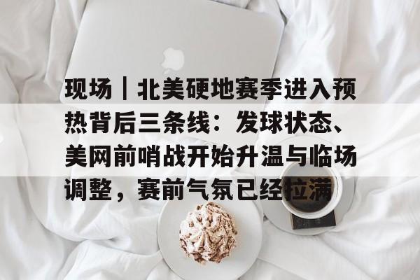 现场｜北美硬地赛季进入预热背后三条线：发球状态、美网前哨战开始升温与临场调整，赛前气氛已经拉满