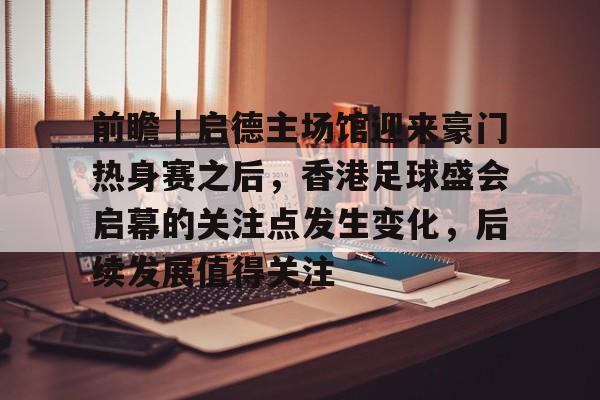 前瞻｜启德主场馆迎来豪门热身赛之后，香港足球盛会启幕的关注点发生变化，后续发展值得关注